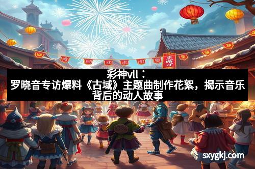 彩神vll：罗晓音专访爆料《古域》主题曲制作花絮，揭示音乐背后的动人故事